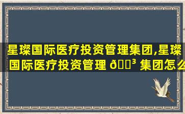星璨国际医疗投资管理集团,星璨国际医疗投资管理 🐳 集团怎么样